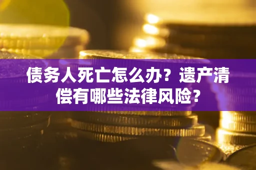 北京债务人死亡怎么办？遗产清偿有哪些法律风险？