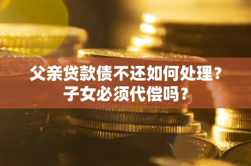 北京父亲贷款债不还如何处理？子女必须代偿吗？